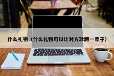 ​什么礼物（什么礼物可以让对方珍藏一辈子）